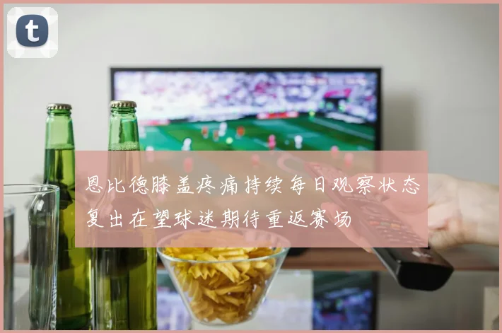 恩比德膝盖疼痛持续每日观察状态复出在望球迷期待重返赛场