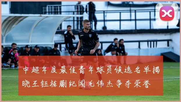 中超年度最佳青年球员候选名单揭晓王钰栋蒯纪闻毛伟杰争夺荣誉