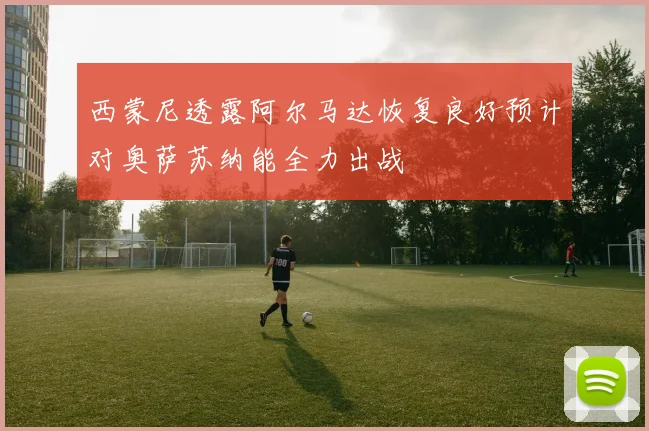 西蒙尼透露阿尔马达恢复良好预计对奥萨苏纳能全力出战