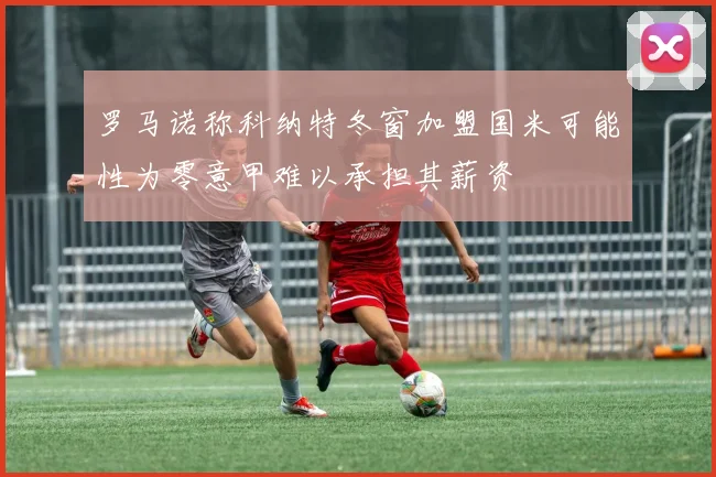 罗马诺称科纳特冬窗加盟国米可能性为零意甲难以承担其薪资