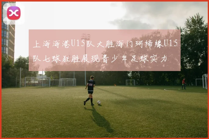 上海海港U15队大胜海门珂缔缘U15队七球狂胜展现青少年足球实力