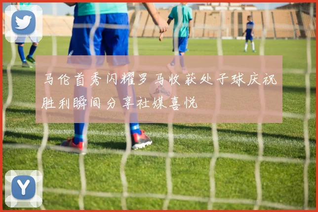 马伦首秀闪耀罗马收获处子球庆祝胜利瞬间分享社媒喜悦
