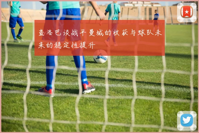 查洛巴谈战平曼城的收获与球队未来的稳定性提升