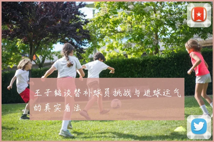 王子铭谈替补球员挑战与进球运气的真实看法