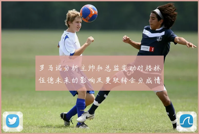 罗马诺分析主帅和总监变动对格林伍德未来的影响及曼联转会分成情况